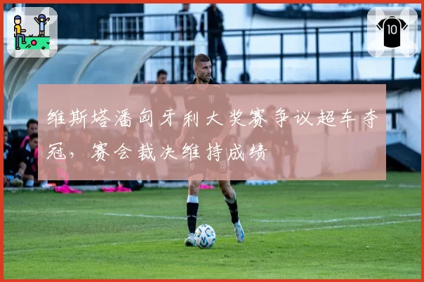 维斯塔潘匈牙利大奖赛争议超车夺冠，赛会裁决维持成绩