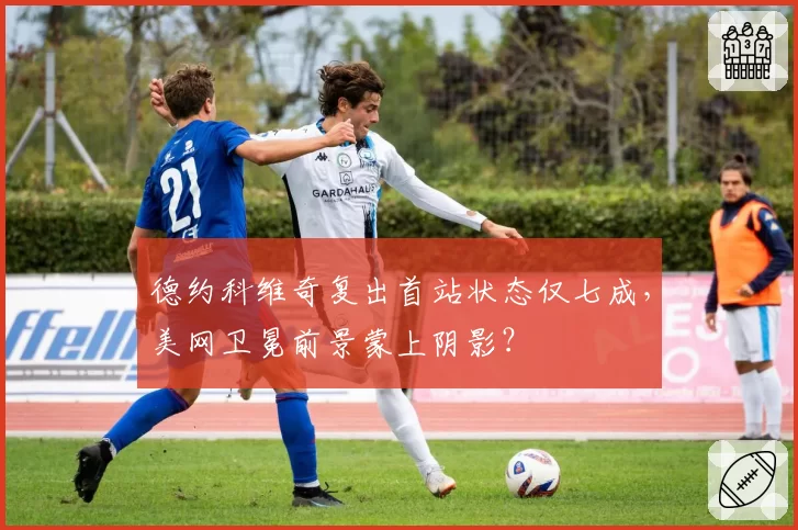 德约科维奇复出首站状态仅七成，美网卫冕前景蒙上阴影？