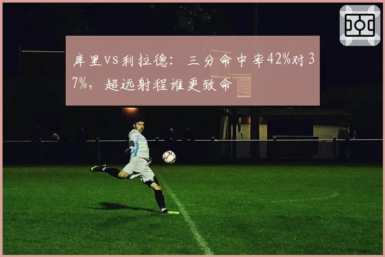 库里vs利拉德：三分命中率42%对37%，超远射程谁更致命
