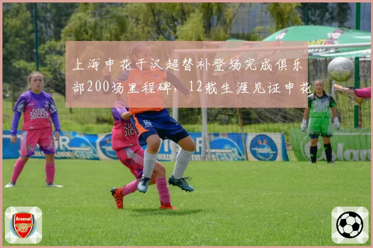 上海申花于汉超替补登场完成俱乐部200场里程碑,12载生涯见证申花兴衰